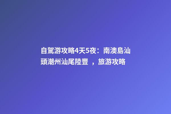 自駕游攻略4天5夜：南澳島+汕頭+潮州+汕尾陸豐，旅游攻略